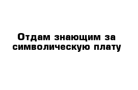 Отдам знающим за символическую плату